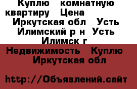 Куплю 1 комнатную квартиру › Цена ­ 500 000 - Иркутская обл., Усть-Илимский р-н, Усть-Илимск г. Недвижимость » Куплю   . Иркутская обл.